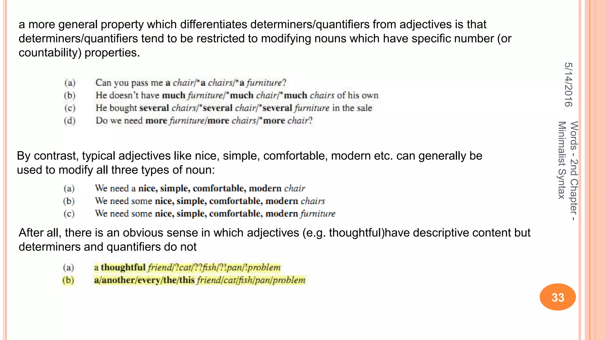 5/14/2016
33
Words-2ndChapter-
MinimalistSyntax
By contrast, typical adjectives like nice, simple, comfortable, modern etc. can generally be
used to modify all three types of noun:
a more general property which differentiates determiners/quantiﬁers from adjectives is that
determiners/quantiﬁers tend to be restricted to modifying nouns which have speciﬁc number (or
countability) properties.
After all, there is an obvious sense in which adjectives (e.g. thoughtful)have descriptive content but
determiners and quantiﬁers do not
 