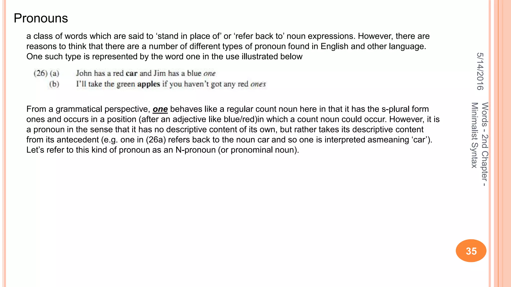 5/14/2016
35
Words-2ndChapter-
MinimalistSyntax
a class of words which are said to ‘stand in place of’ or ‘refer back to’ noun expressions. However, there are
reasons to think that there are a number of different types of pronoun found in English and other language.
One such type is represented by the word one in the use illustrated below
Pronouns
From a grammatical perspective, one behaves like a regular count noun here in that it has the s-plural form
ones and occurs in a position (after an adjective like blue/red)in which a count noun could occur. However, it is
a pronoun in the sense that it has no descriptive content of its own, but rather takes its descriptive content
from its antecedent (e.g. one in (26a) refers back to the noun car and so one is interpreted asmeaning ‘car’).
Let’s refer to this kind of pronoun as an N-pronoun (or pronominal noun).
 