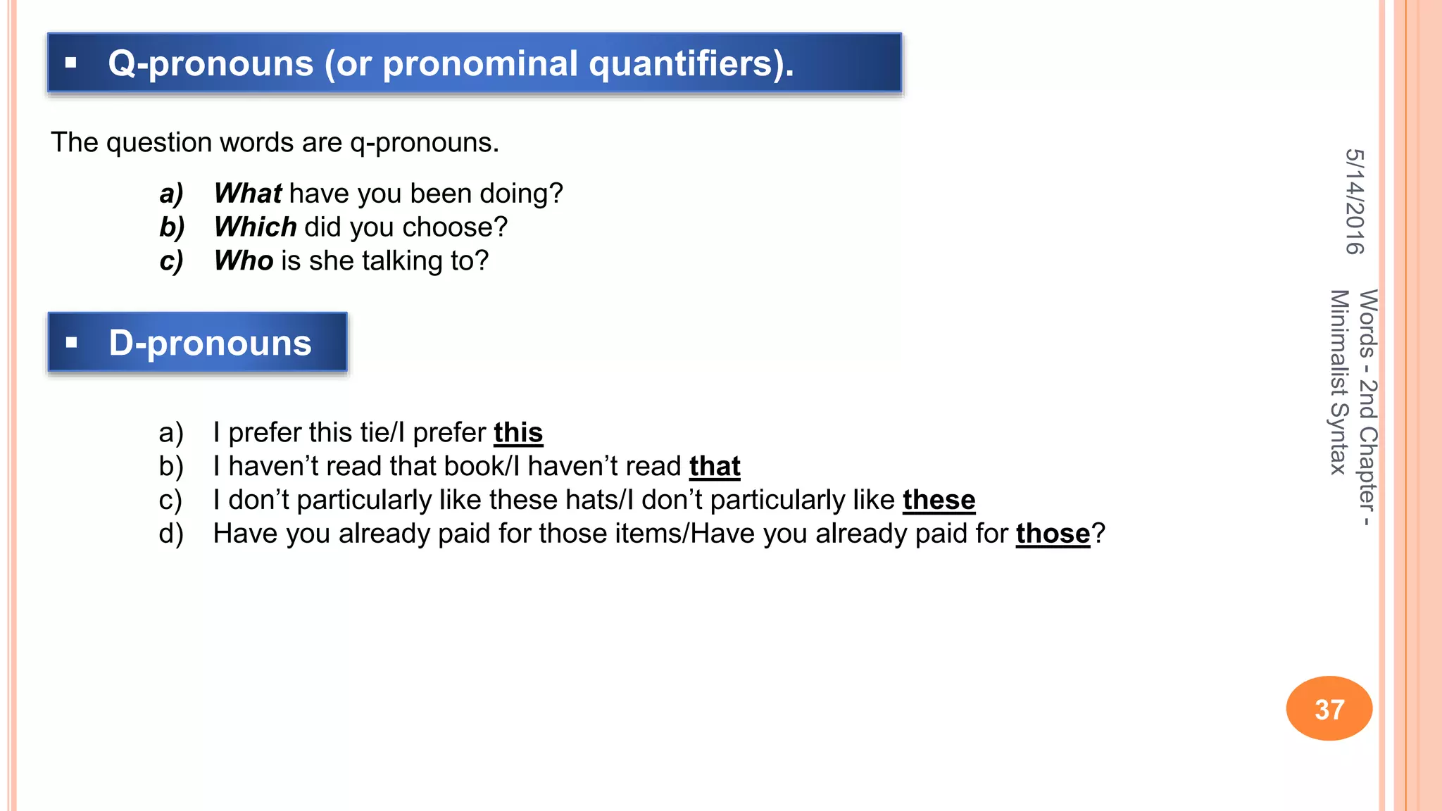 5/14/2016
37
Words-2ndChapter-
MinimalistSyntax
 Q-pronouns (or pronominal quantiﬁers).
The question words are q-pronouns.
a) What have you been doing?
b) Which did you choose?
c) Who is she talking to?
 D-pronouns
a) I prefer this tie/I prefer this
b) I haven’t read that book/I haven’t read that
c) I don’t particularly like these hats/I don’t particularly like these
d) Have you already paid for those items/Have you already paid for those?
 