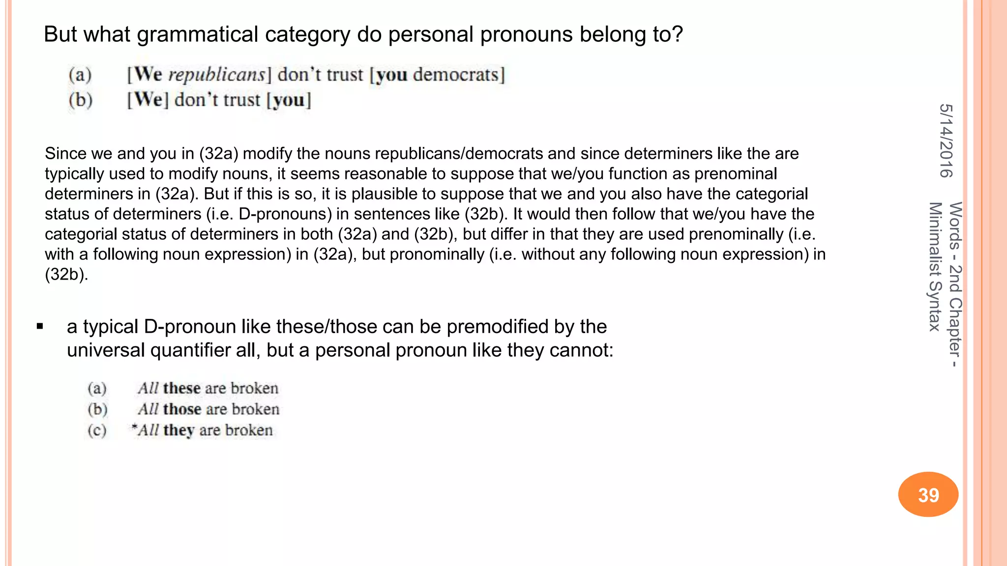 5/14/2016
39
Words-2ndChapter-
MinimalistSyntax
But what grammatical category do personal pronouns belong to?
Since we and you in (32a) modify the nouns republicans/democrats and since determiners like the are
typically used to modify nouns, it seems reasonable to suppose that we/you function as prenominal
determiners in (32a). But if this is so, it is plausible to suppose that we and you also have the categorial
status of determiners (i.e. D-pronouns) in sentences like (32b). It would then follow that we/you have the
categorial status of determiners in both (32a) and (32b), but differ in that they are used prenominally (i.e.
with a following noun expression) in (32a), but pronominally (i.e. without any following noun expression) in
(32b).
 a typical D-pronoun like these/those can be premodiﬁed by the
universal quantiﬁer all, but a personal pronoun like they cannot:
 