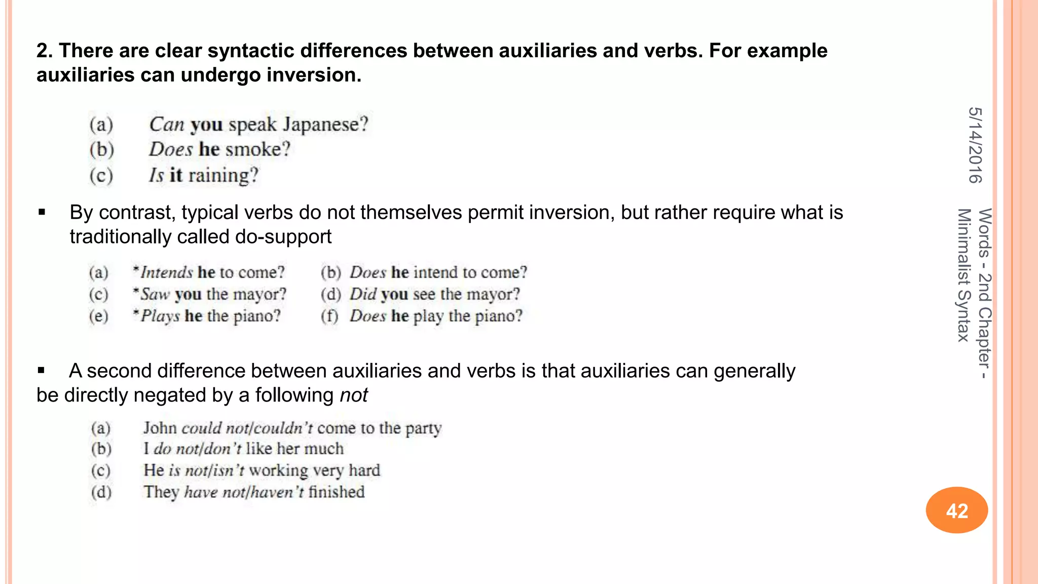 5/14/2016
42
Words-2ndChapter-
MinimalistSyntax
2. There are clear syntactic differences between auxiliaries and verbs. For example
auxiliaries can undergo inversion.
 By contrast, typical verbs do not themselves permit inversion, but rather require what is
traditionally called do-support
 A second difference between auxiliaries and verbs is that auxiliaries can generally
be directly negated by a following not
 
