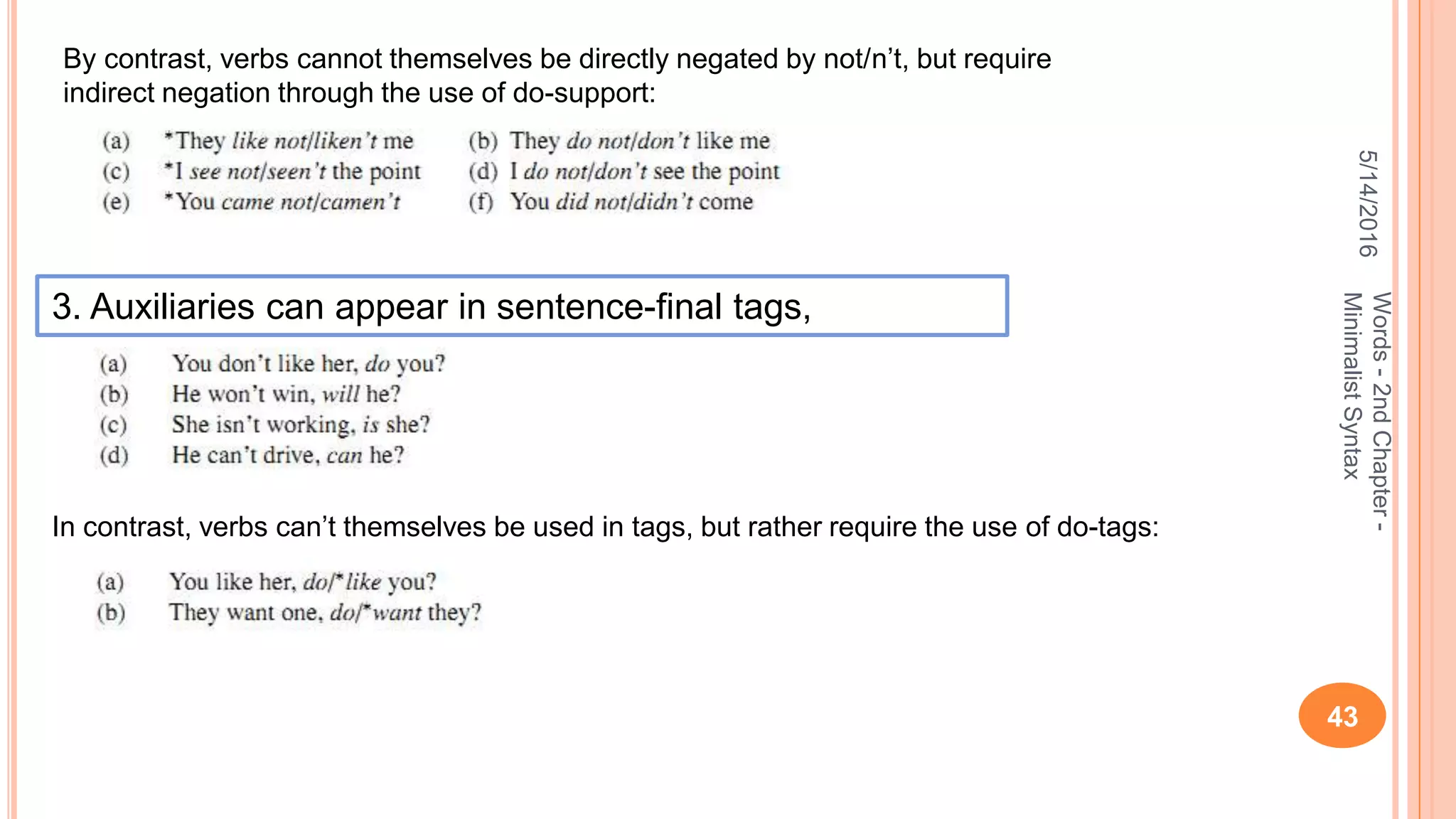 5/14/2016
43
Words-2ndChapter-
MinimalistSyntax
By contrast, verbs cannot themselves be directly negated by not/n’t, but require
indirect negation through the use of do-support:
3. Auxiliaries can appear in sentence-ﬁnal tags,
In contrast, verbs can’t themselves be used in tags, but rather require the use of do-tags:
 