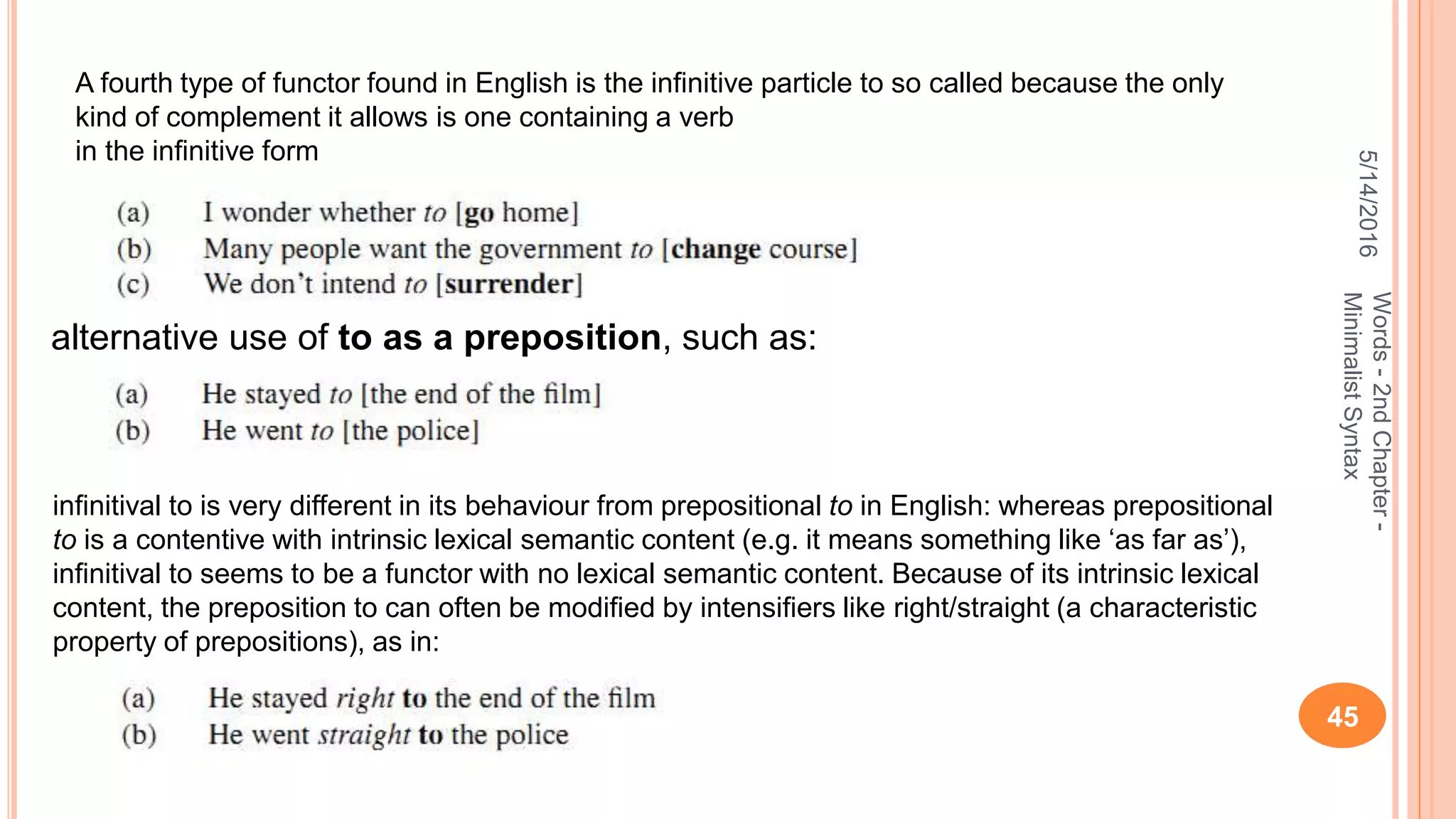 5/14/2016
45
Words-2ndChapter-
MinimalistSyntax
A fourth type of functor found in English is the inﬁnitive particle to so called because the only
kind of complement it allows is one containing a verb
in the inﬁnitive form
alternative use of to as a preposition, such as:
inﬁnitival to is very different in its behaviour from prepositional to in English: whereas prepositional
to is a contentive with intrinsic lexical semantic content (e.g. it means something like ‘as far as’),
inﬁnitival to seems to be a functor with no lexical semantic content. Because of its intrinsic lexical
content, the preposition to can often be modiﬁed by intensiﬁers like right/straight (a characteristic
property of prepositions), as in:
 