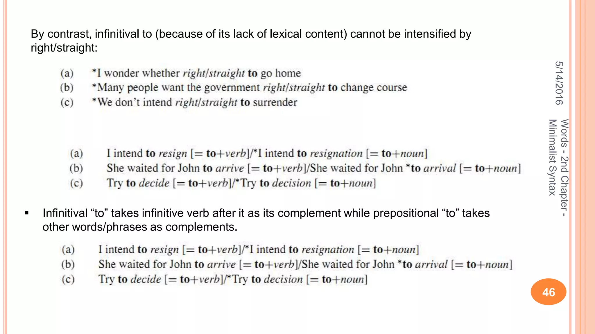 5/14/2016
46
Words-2ndChapter-
MinimalistSyntax
By contrast, inﬁnitival to (because of its lack of lexical content) cannot be intensiﬁed by
right/straight:
 Infinitival “to” takes infinitive verb after it as its complement while prepositional “to” takes
other words/phrases as complements.
 
