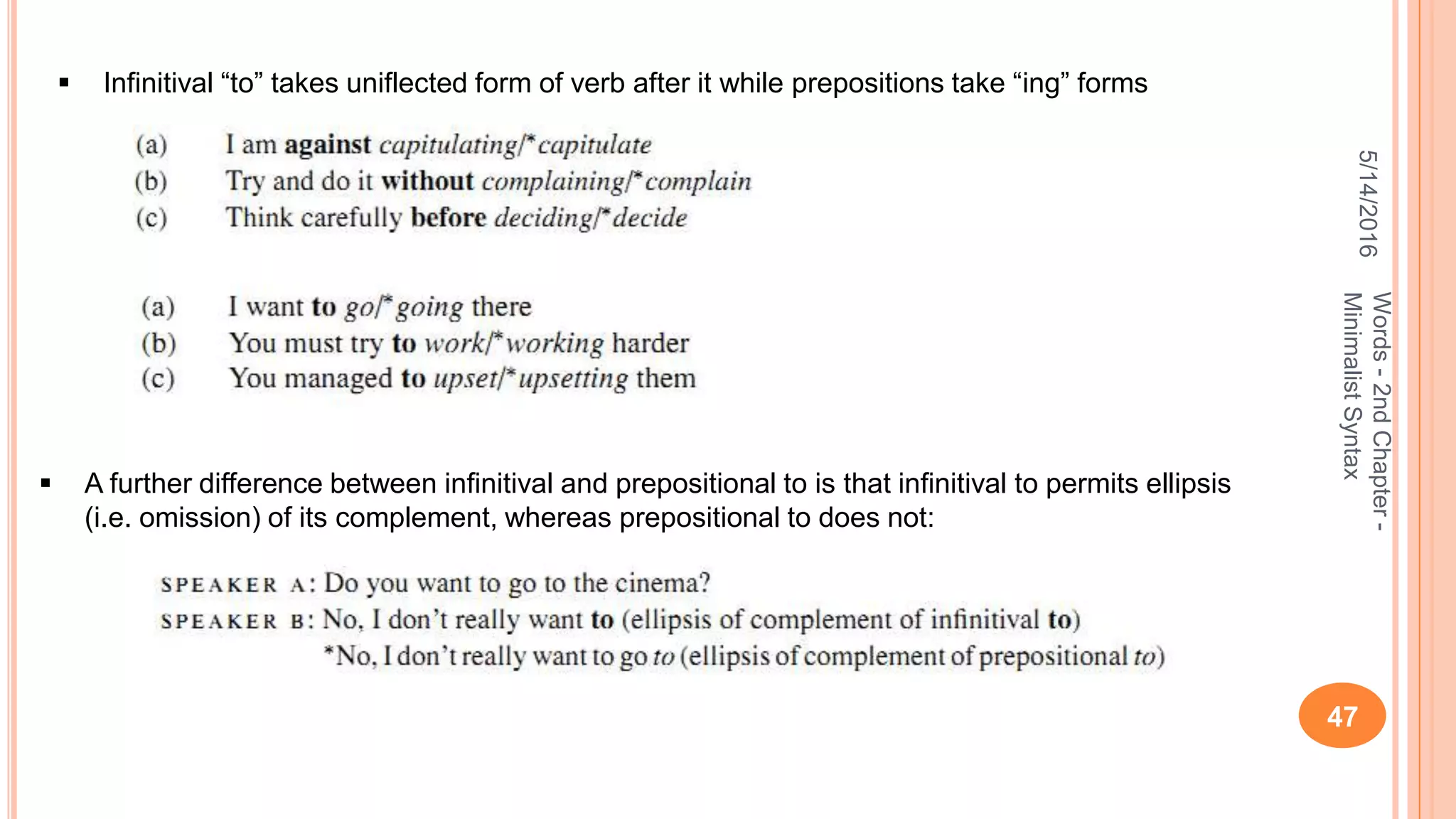 5/14/2016
47
Words-2ndChapter-
MinimalistSyntax
 Infinitival “to” takes uniflected form of verb after it while prepositions take “ing” forms
 A further difference between inﬁnitival and prepositional to is that inﬁnitival to permits ellipsis
(i.e. omission) of its complement, whereas prepositional to does not:
 