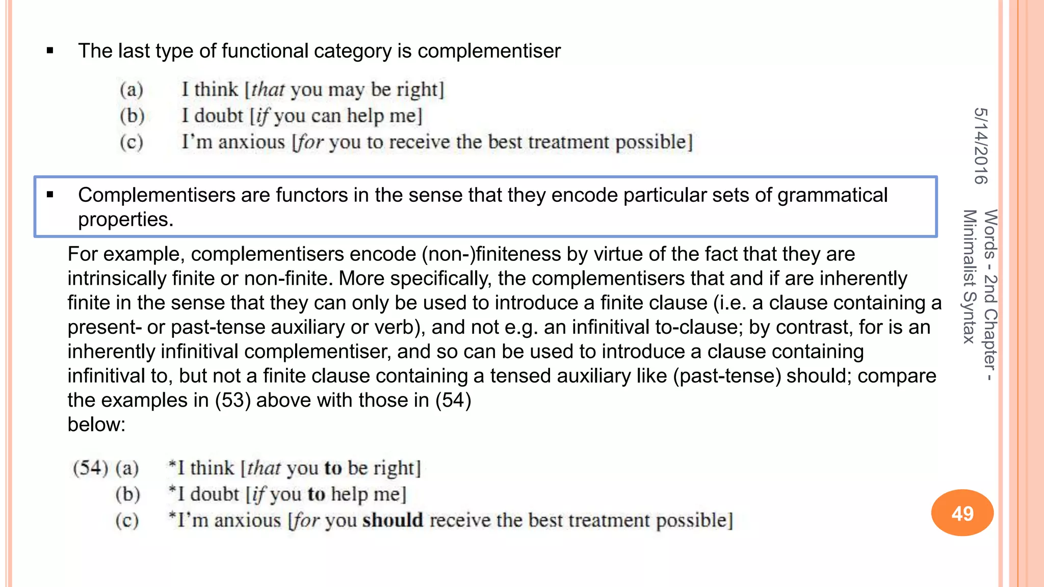 5/14/2016
49
Words-2ndChapter-
MinimalistSyntax
 The last type of functional category is complementiser
 Complementisers are functors in the sense that they encode particular sets of grammatical
properties.
For example, complementisers encode (non-)ﬁniteness by virtue of the fact that they are
intrinsically ﬁnite or non-ﬁnite. More speciﬁcally, the complementisers that and if are inherently
ﬁnite in the sense that they can only be used to introduce a ﬁnite clause (i.e. a clause containing a
present- or past-tense auxiliary or verb), and not e.g. an inﬁnitival to-clause; by contrast, for is an
inherently inﬁnitival complementiser, and so can be used to introduce a clause containing
inﬁnitival to, but not a ﬁnite clause containing a tensed auxiliary like (past-tense) should; compare
the examples in (53) above with those in (54)
below:
 