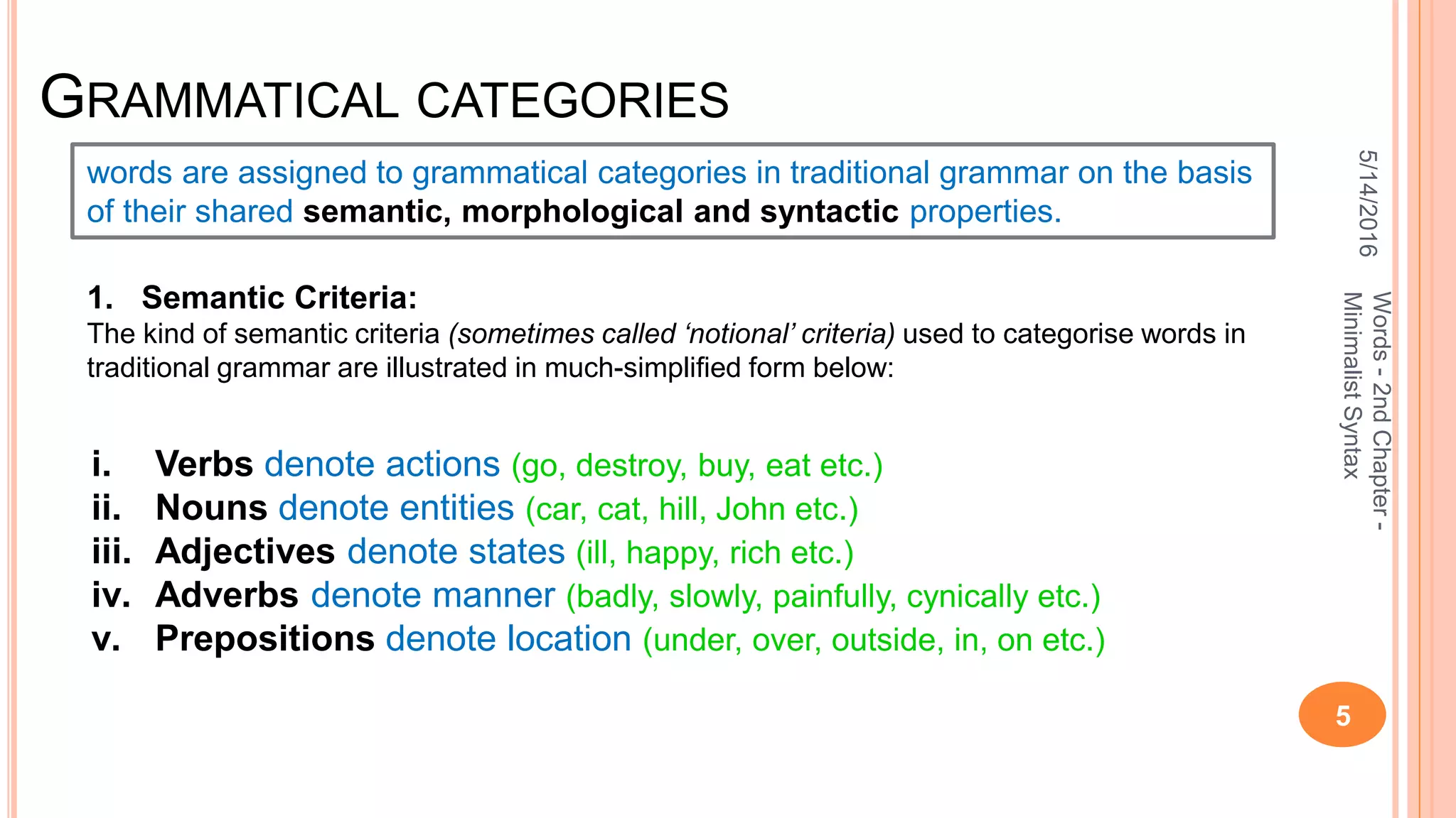 GRAMMATICAL CATEGORIES
5/14/2016
5
Words-2ndChapter-
MinimalistSyntax
words are assigned to grammatical categories in traditional grammar on the basis
of their shared semantic, morphological and syntactic properties.
1. Semantic Criteria:
The kind of semantic criteria (sometimes called ‘notional’ criteria) used to categorise words in
traditional grammar are illustrated in much-simpliﬁed form below:
i. Verbs denote actions (go, destroy, buy, eat etc.)
ii. Nouns denote entities (car, cat, hill, John etc.)
iii. Adjectives denote states (ill, happy, rich etc.)
iv. Adverbs denote manner (badly, slowly, painfully, cynically etc.)
v. Prepositions denote location (under, over, outside, in, on etc.)
 