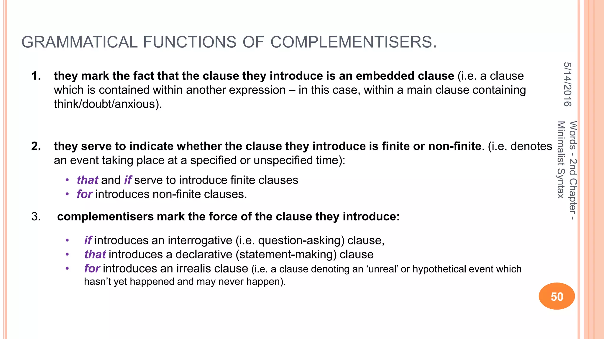 GRAMMATICAL FUNCTIONS OF COMPLEMENTISERS.
5/14/2016
50
Words-2ndChapter-
MinimalistSyntax
1. they mark the fact that the clause they introduce is an embedded clause (i.e. a clause
which is contained within another expression – in this case, within a main clause containing
think/doubt/anxious).
2. they serve to indicate whether the clause they introduce is ﬁnite or non-ﬁnite. (i.e. denotes
an event taking place at a speciﬁed or unspeciﬁed time):
3. complementisers mark the force of the clause they introduce:
• if introduces an interrogative (i.e. question-asking) clause,
• that introduces a declarative (statement-making) clause
• for introduces an irrealis clause (i.e. a clause denoting an ‘unreal’ or hypothetical event which
hasn’t yet happened and may never happen).
• that and if serve to introduce ﬁnite clauses
• for introduces non-ﬁnite clauses.
 