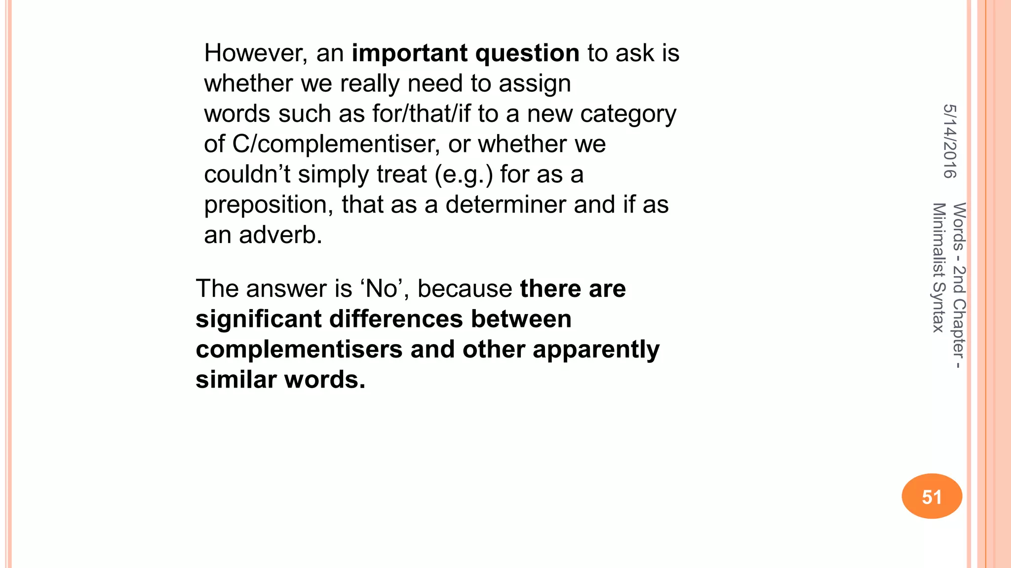 5/14/2016
51
Words-2ndChapter-
MinimalistSyntax
However, an important question to ask is
whether we really need to assign
words such as for/that/if to a new category
of C/complementiser, or whether we
couldn’t simply treat (e.g.) for as a
preposition, that as a determiner and if as
an adverb.
The answer is ‘No’, because there are
signiﬁcant differences between
complementisers and other apparently
similar words.
 