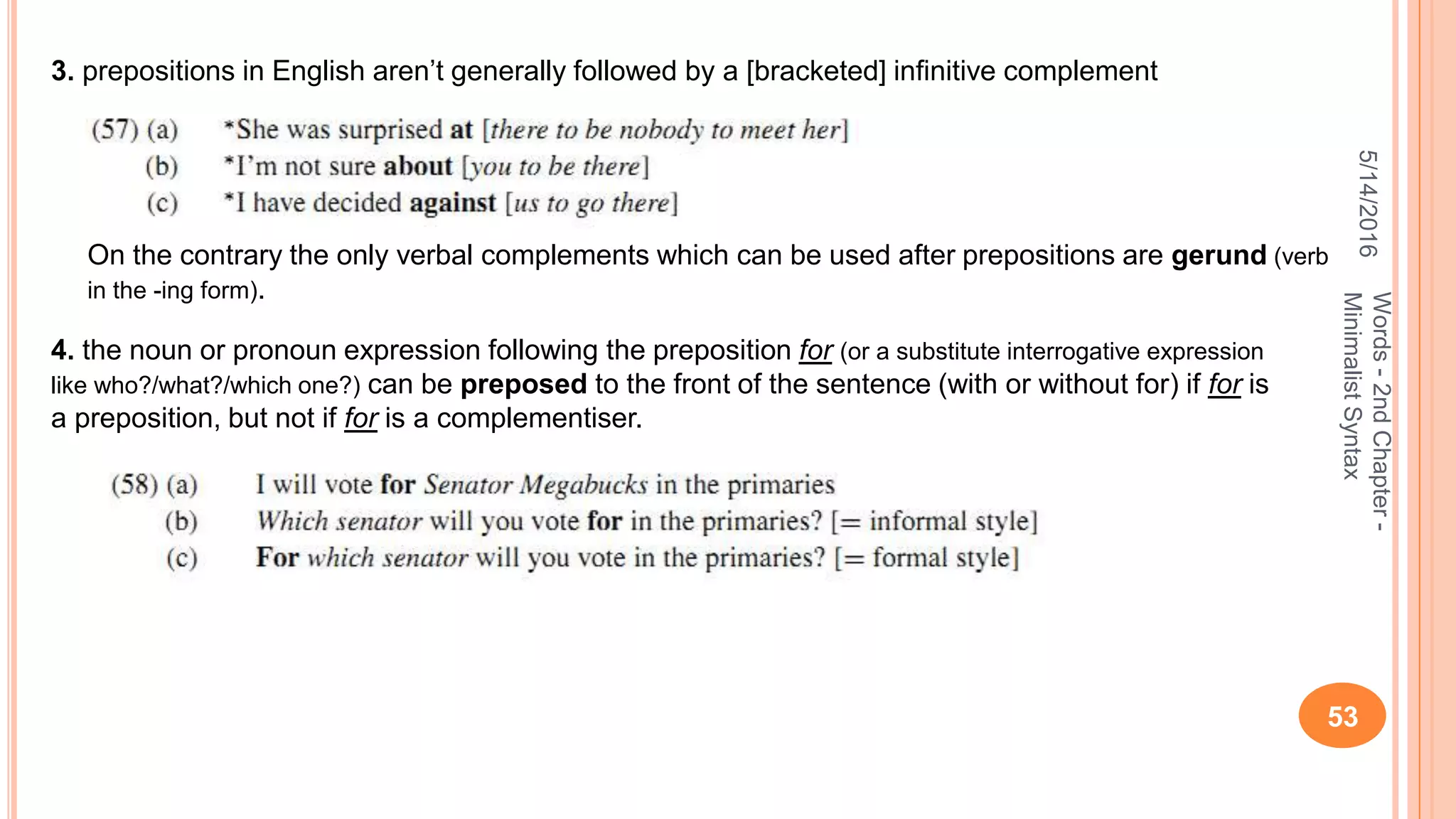 5/14/2016
53
Words-2ndChapter-
MinimalistSyntax
3. prepositions in English aren’t generally followed by a [bracketed] inﬁnitive complement
On the contrary the only verbal complements which can be used after prepositions are gerund (verb
in the -ing form).
4. the noun or pronoun expression following the preposition for (or a substitute interrogative expression
like who?/what?/which one?) can be preposed to the front of the sentence (with or without for) if for is
a preposition, but not if for is a complementiser.
 