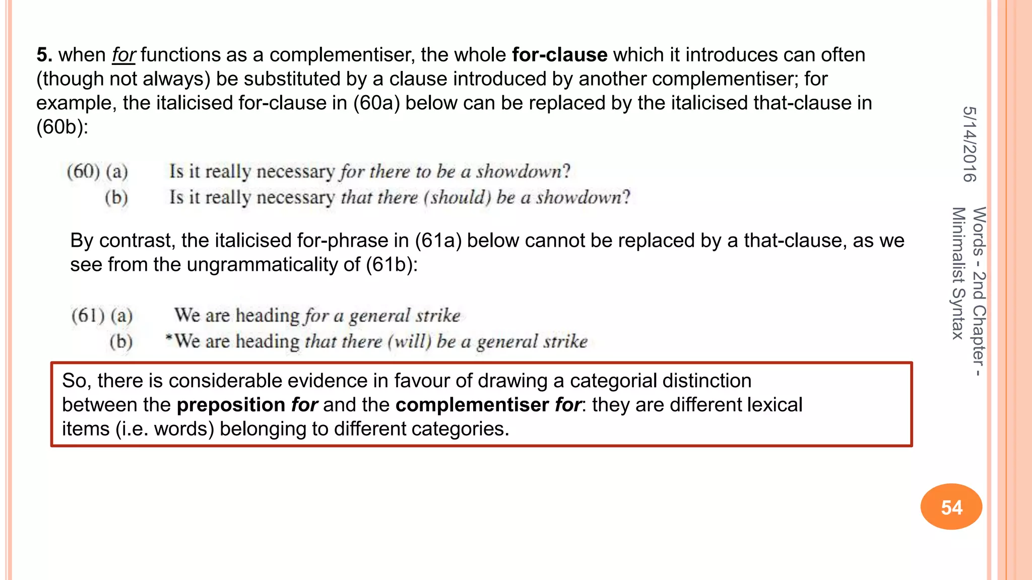 5/14/2016
54
Words-2ndChapter-
MinimalistSyntax
5. when for functions as a complementiser, the whole for-clause which it introduces can often
(though not always) be substituted by a clause introduced by another complementiser; for
example, the italicised for-clause in (60a) below can be replaced by the italicised that-clause in
(60b):
By contrast, the italicised for-phrase in (61a) below cannot be replaced by a that-clause, as we
see from the ungrammaticality of (61b):
So, there is considerable evidence in favour of drawing a categorial distinction
between the preposition for and the complementiser for: they are different lexical
items (i.e. words) belonging to different categories.
 