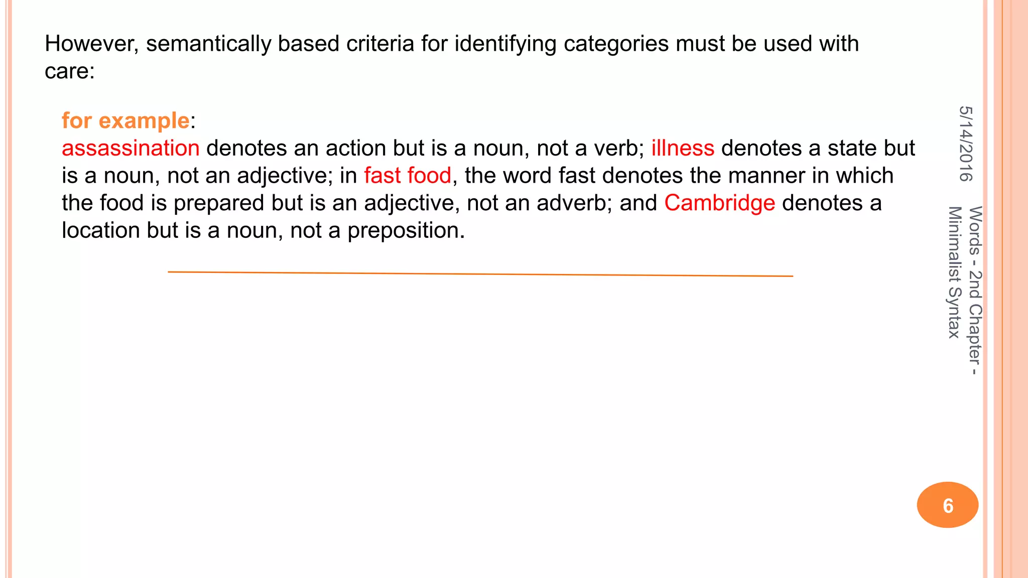 5/14/2016
6
Words-2ndChapter-
MinimalistSyntax
However, semantically based criteria for identifying categories must be used with
care:
for example:
assassination denotes an action but is a noun, not a verb; illness denotes a state but
is a noun, not an adjective; in fast food, the word fast denotes the manner in which
the food is prepared but is an adjective, not an adverb; and Cambridge denotes a
location but is a noun, not a preposition.
 