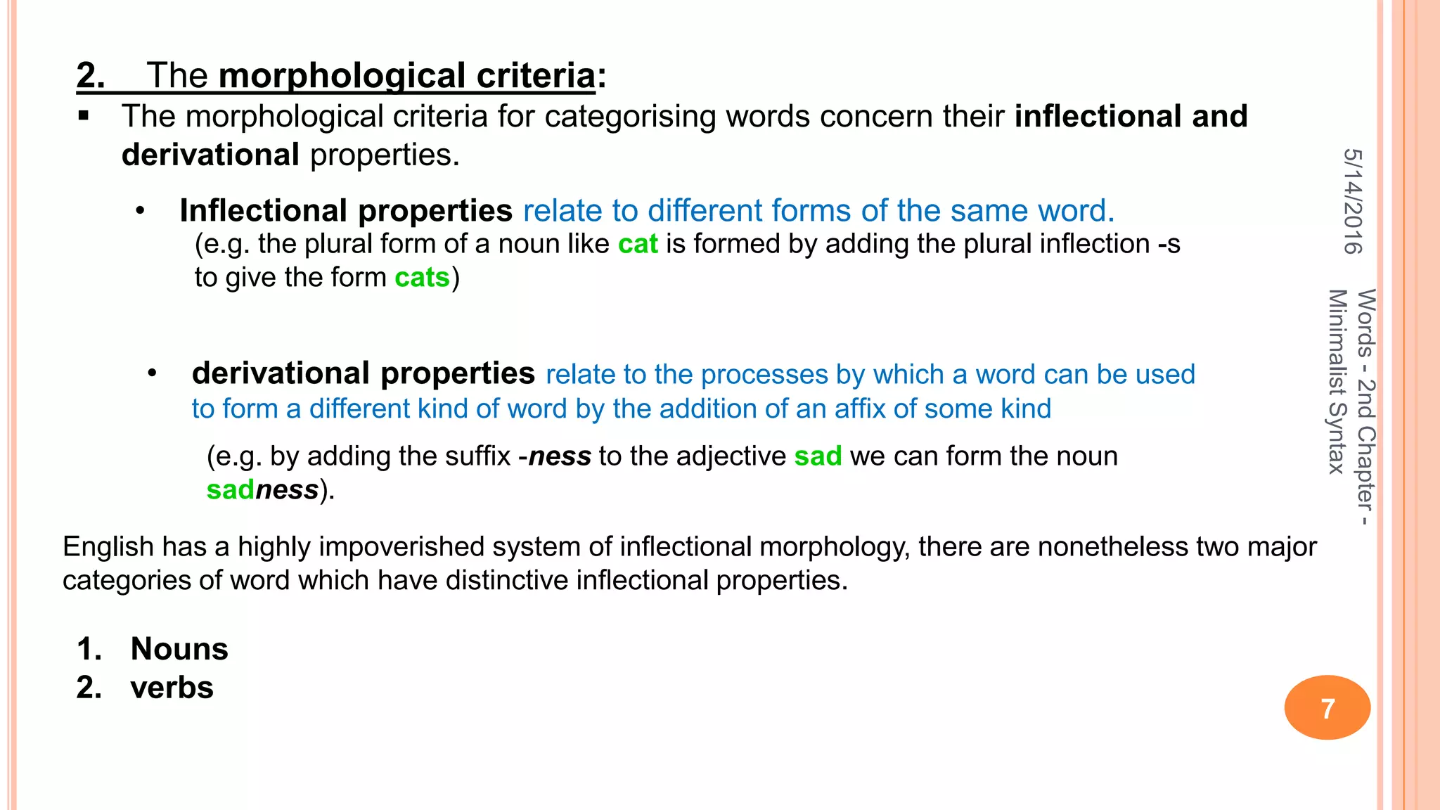 5/14/2016
7
Words-2ndChapter-
MinimalistSyntax
2. The morphological criteria:
 The morphological criteria for categorising words concern their inﬂectional and
derivational properties.
• Inﬂectional properties relate to different forms of the same word.
(e.g. the plural form of a noun like cat is formed by adding the plural inﬂection -s
to give the form cats)
• derivational properties relate to the processes by which a word can be used
to form a different kind of word by the addition of an afﬁx of some kind
(e.g. by adding the sufﬁx -ness to the adjective sad we can form the noun
sadness).
English has a highly impoverished system of inﬂectional morphology, there are nonetheless two major
categories of word which have distinctive inﬂectional properties.
1. Nouns
2. verbs
 