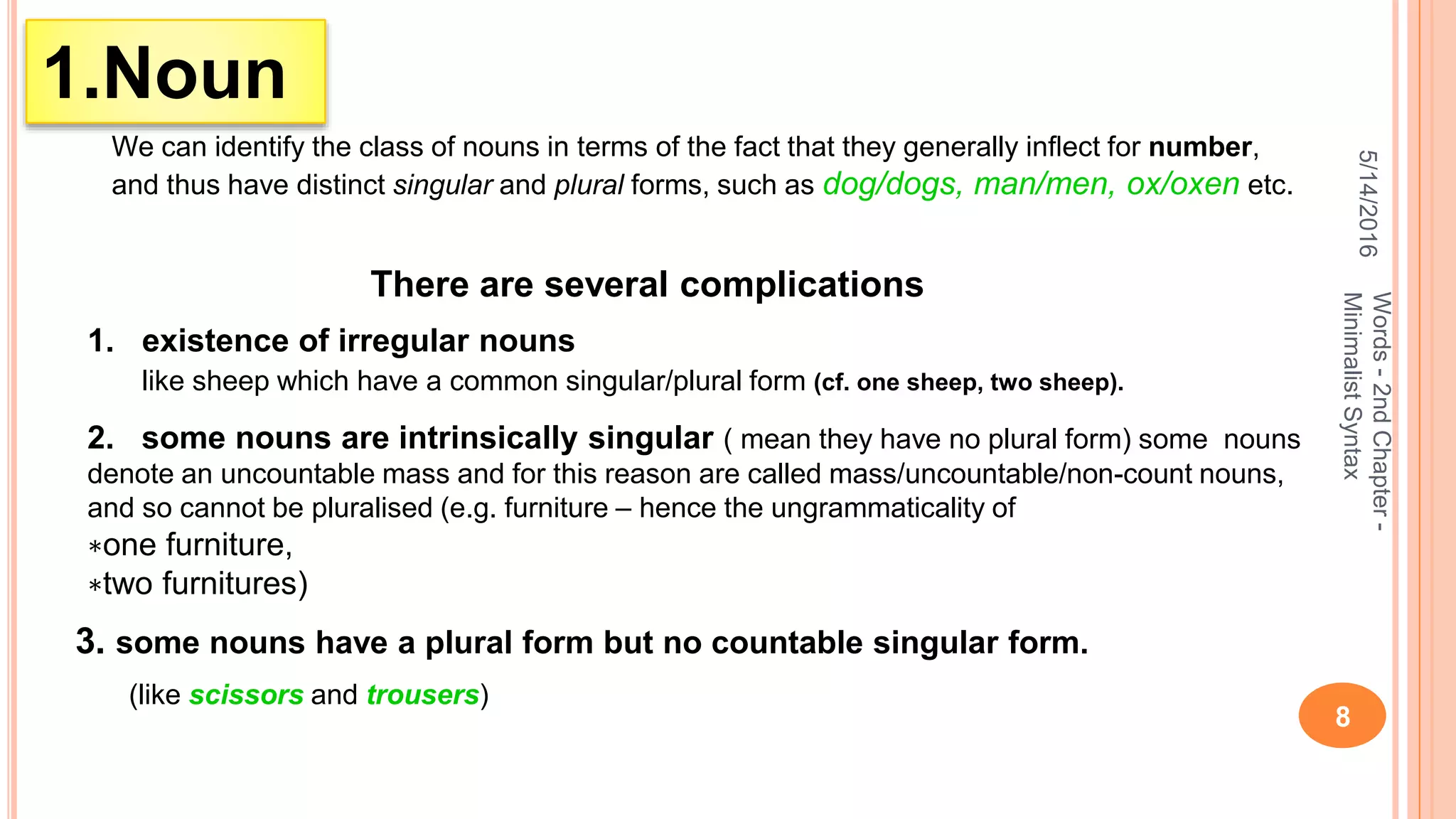5/14/2016
8
Words-2ndChapter-
MinimalistSyntax
1.Noun
We can identify the class of nouns in terms of the fact that they generally inﬂect for number,
and thus have distinct singular and plural forms, such as dog/dogs, man/men, ox/oxen etc.
There are several complications
1. existence of irregular nouns
like sheep which have a common singular/plural form (cf. one sheep, two sheep).
2. some nouns are intrinsically singular ( mean they have no plural form) some nouns
denote an uncountable mass and for this reason are called mass/uncountable/non-count nouns,
and so cannot be pluralised (e.g. furniture – hence the ungrammaticality of
∗one furniture,
∗two furnitures)
3. some nouns have a plural form but no countable singular form.
(like scissors and trousers)
 