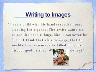 Writing to Images “ I see a child with his hand stretched out, pleading for a penny. The artist wants me to see the hand is huge, like it can never be filled. I think that’s his message, that the world’s hand can never be filled. I feel so discouraged by that. Why should we try?”   