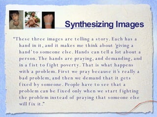 Synthesizing Images “ These three images are telling a story. Each has a hand in it, and it makes me think about ‘giving a hand’ to someone else. Hands can tell a lot about a person. The hands are praying, and demanding, and in a fist to fight poverty. That is what happens with a problem. First we pray because it’s really a bad problem, and then we demand that it gets fixed by someone. People have to see that a problem can be fixed only when we start fighting the problem instead of praying that someone else will fix it.” 