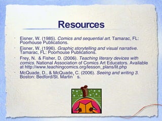 Resources Eisner, W. (1985).  Comics and sequential art.  Tamarac, FL: Poorhouse Publications. Eisner, W. (1996).  Graphic storytelling and visual narrative.  Tamarac, FL: Poorhouse Publications. Frey, N.  & Fisher, D. (2006).  Teaching literary devices with comics.  National Association of Comics Art Educators. Available at http://www.teachingcomics.org/lesson_plans/lit.php McQuade, D., & McQuade, C. (2006).  Seeing and writing 3.  Boston: Bedford/St. Martin’s.  