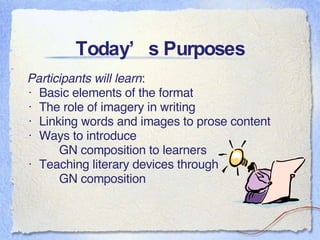 Today’s Purposes Participants will learn : Basic elements of the format The role of imagery in writing Linking words and images to prose content Ways to introduce  GN composition to learners Teaching literary devices through  GN composition  