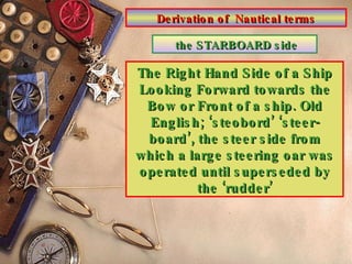 Derivation of  Nautical terms the STARBOARD side The Right Hand Side of a Ship Looking Forward towards the Bow or Front of a ship. Old English; ‘steobord’ ‘steer-board’, the steer side from which a large steering oar was operated until superseded by the ‘rudder’ 