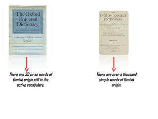 There are 30 or so words of    There are over a thousand
  Danish origin still in the     simple words of Danish
    active vocabulary.                   origin.
 
