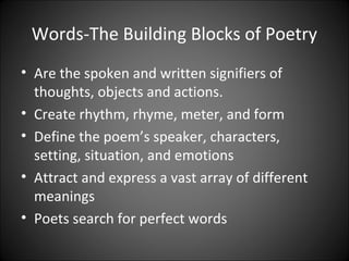 Words-The Building Blocks of Poetry
• Are the spoken and written signifiers of
thoughts, objects and actions.
• Create rhythm, rhyme, meter, and form
• Define the poem’s speaker, characters,
setting, situation, and emotions
• Attract and express a vast array of different
meanings
• Poets search for perfect words
 