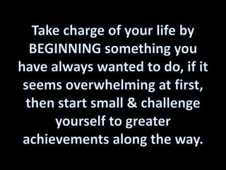 Take charge of your life by BEGINNING something you have always wanted to do, if it seems overwhelming at first, then start small & challenge yourself to greater achievements along the way. 
