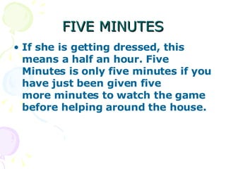 FIVE MINUTES If she is getting dressed, this means a half an hour. Five Minutes is only five minutes if you have just been given five more minutes to watch the game before helping around the house.   