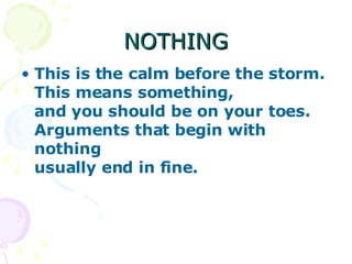 NOTHING This is the calm before the storm. This means something, and you should be on your toes. Arguments that begin with nothing usually end in fine.   