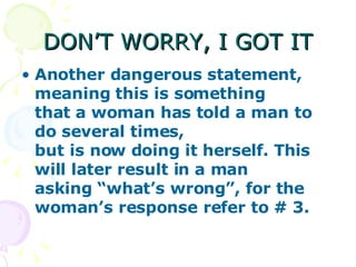 DON’T WORRY, I GOT IT Another dangerous statement, meaning this is something that a woman has told a man to do several times, but is now doing it herself. This will later result in a man asking “what’s wrong”, for the woman’s response refer to # 3.   
