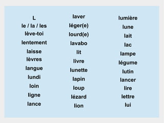 laver

lumière

léger(e)

lune

lourd(e)

lait

lentement

lavabo

lac

laisse
lèvres

lit

lampe

livre

langue

légume

lunette

lundi

lutin

lapin

lancer

loin

loup

lire

ligne

lézard

lettre

lance

lion

lui

L
le / la / les
lève-toi

 