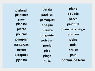 panda

piano

papillon

poupée

perroquet

photo

phoque

peinture

plante

pieuvre

planche à neige

policier

pingouin

pomme

pompier

poisson

poire

pantalons

poule

pois

porter

pied

poulet

parapluie

plage

pain

pyjama

pluie

pomme de terre

plafond
plancher
parc
piscine

 