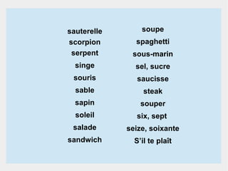 soupe

sauterelle
scorpion
serpent

sous-marin

singe

sel, sucre

souris

saucisse

sable

steak

sapin

souper

soleil

six, sept

salade

seize, soixante

sandwich

S’il te plaît

spaghetti

 