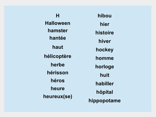 H
Halloween
hamster
hantée

hibou
hier
histoire
hiver

haut

hockey

hélicoptère

homme

herbe

horloge

hérisson

huit

héros
heure
heureux(se)

habiller
hôpital
hippopotame

 