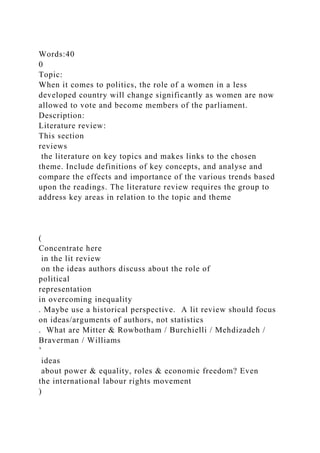 Words:40
0
Topic:
When it comes to politics, the role of a women in a less
developed country will change significantly as women are now
allowed to vote and become members of the parliament.
Description:
Literature review:
This section
reviews
the literature on key topics and makes links to the chosen
theme. Include definitions of key concepts, and analyse and
compare the effects and importance of the various trends based
upon the readings. The literature review requires the group to
address key areas in relation to the topic and theme
(
Concentrate here
in the lit review
on the ideas authors discuss about the role of
political
representation
in overcoming inequality
. Maybe use a historical perspective. A lit review should focus
on ideas/arguments of authors, not statistics
. What are Mitter & Rowbotham / Burchielli / Mehdizadeh /
Braverman / Williams
’
ideas
about power & equality, roles & economic freedom? Even
the international labour rights movement
)
 