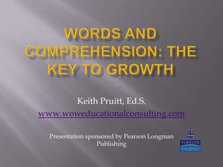 Words and Comprehension: The Key to Growth Keith Pruitt, Ed.S. www.woweducationalconsulting.com Presentation sponsored by Pearson Longman Publishing 