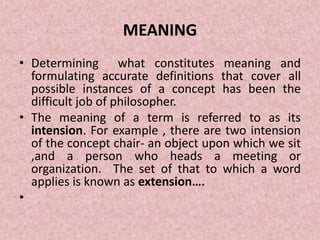 MEANING
• Determining what constitutes meaning and
formulating accurate definitions that cover all
possible instances of a concept has been the
difficult job of philosopher.
• The meaning of a term is referred to as its
intension. For example , there are two intension
of the concept chair- an object upon which we sit
,and a person who heads a meeting or
organization. The set of that to which a word
applies is known as extension….
•
 