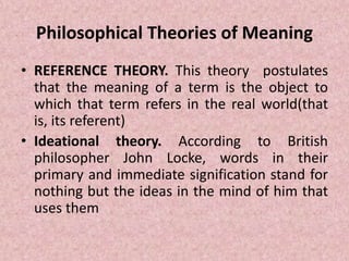 Philosophical Theories of Meaning
• REFERENCE THEORY. This theory postulates
that the meaning of a term is the object to
which that term refers in the real world(that
is, its referent)
• Ideational theory. According to British
philosopher John Locke, words in their
primary and immediate signification stand for
nothing but the ideas in the mind of him that
uses them
 