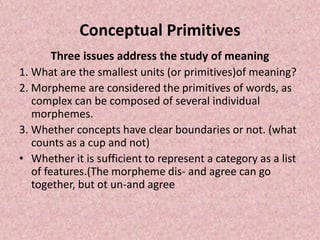 Conceptual Primitives
Three issues address the study of meaning
1. What are the smallest units (or primitives)of meaning?
2. Morpheme are considered the primitives of words, as
complex can be composed of several individual
morphemes.
3. Whether concepts have clear boundaries or not. (what
counts as a cup and not)
• Whether it is sufficient to represent a category as a list
of features.(The morpheme dis- and agree can go
together, but ot un-and agree
 