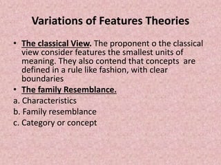 Variations of Features Theories
• The classical View. The proponent o the classical
view consider features the smallest units of
meaning. They also contend that concepts are
defined in a rule like fashion, with clear
boundaries
• The family Resemblance.
a. Characteristics
b. Family resemblance
c. Category or concept
 