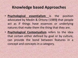 Knowledge based Approaches
• Psychological essentialism is the position
advocated by Medin & Ortony (1989) that people
act as if things have essences or underlying
natures that make them the thing that they are.
• Psychological Contextualism refers to the idea
that certain either defined by goal or by culture,
can provide the bond between features in a
concept and concepts in a category.
 
