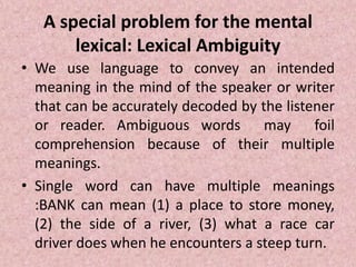 A special problem for the mental
lexical: Lexical Ambiguity
• We use language to convey an intended
meaning in the mind of the speaker or writer
that can be accurately decoded by the listener
or reader. Ambiguous words may foil
comprehension because of their multiple
meanings.
• Single word can have multiple meanings
:BANK can mean (1) a place to store money,
(2) the side of a river, (3) what a race car
driver does when he encounters a steep turn.
 