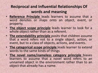 Reciprocal and Influential Relationships Of
words and meaning
• Reference Principle leads learners to assume that a
word denotes or maps onto an object, event, or
property.
• The object scope principle leads learner to look for a
whole object rather than as a referent.
• The extendability principle posits that children assume
that a word refers not to a single object, action, or
event, but to a class of objects, actions, and events.
• The categorical scope principle leads learner to extend
words to the same kinds of things
• The novel name/nameless category principle biases
learners to assume that a novel word refers to an
unnamed object in the environment rather than to an
object that already has a name.
 