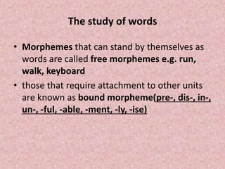 The study of words
• Morphemes that can stand by themselves as
words are called free morphemes e.g. run,
walk, keyboard
• those that require attachment to other units
are known as bound morpheme(pre-, dis-, in-,
un-, -ful, -able, -ment, -ly, -ise)
 