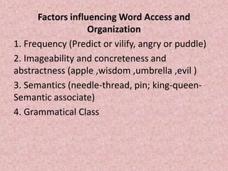 Factors influencing Word Access and
Organization
1. Frequency (Predict or vilify, angry or puddle)
2. Imageability and concreteness and
abstractness (apple ,wisdom ,umbrella ,evil )
3. Semantics (needle-thread, pin; king-queen-
Semantic associate)
4. Grammatical Class
 