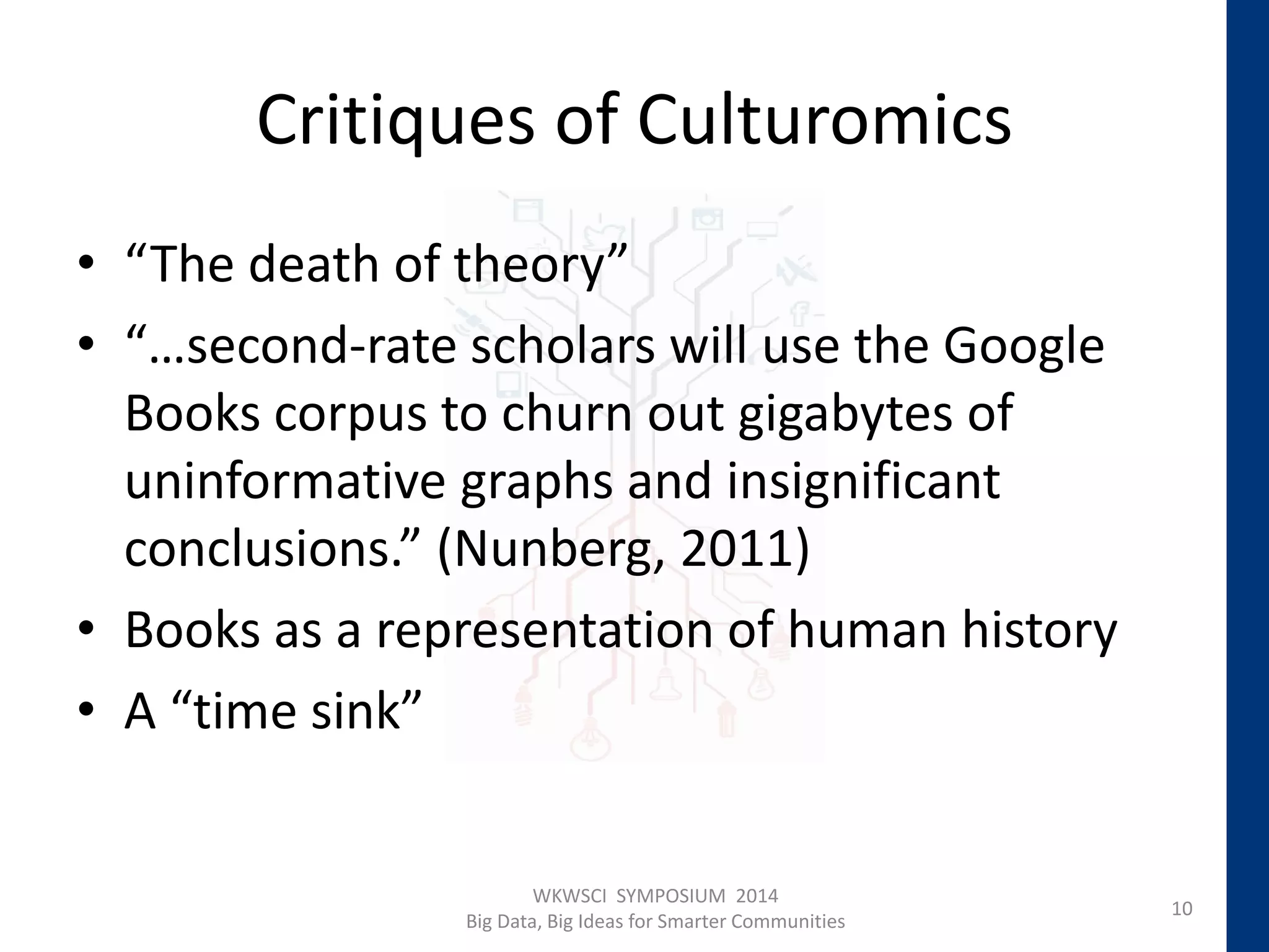 Critiques of Culturomics
• “The death of theory”
• “…second-rate scholars will use the Google
Books corpus to churn out gigabytes of
uninformative graphs and insignificant
conclusions.” (Nunberg, 2011)
• Books as a representation of human history
• A “time sink”
10
WKWSCI SYMPOSIUM 2014
Big Data, Big Ideas for Smarter Communities
 