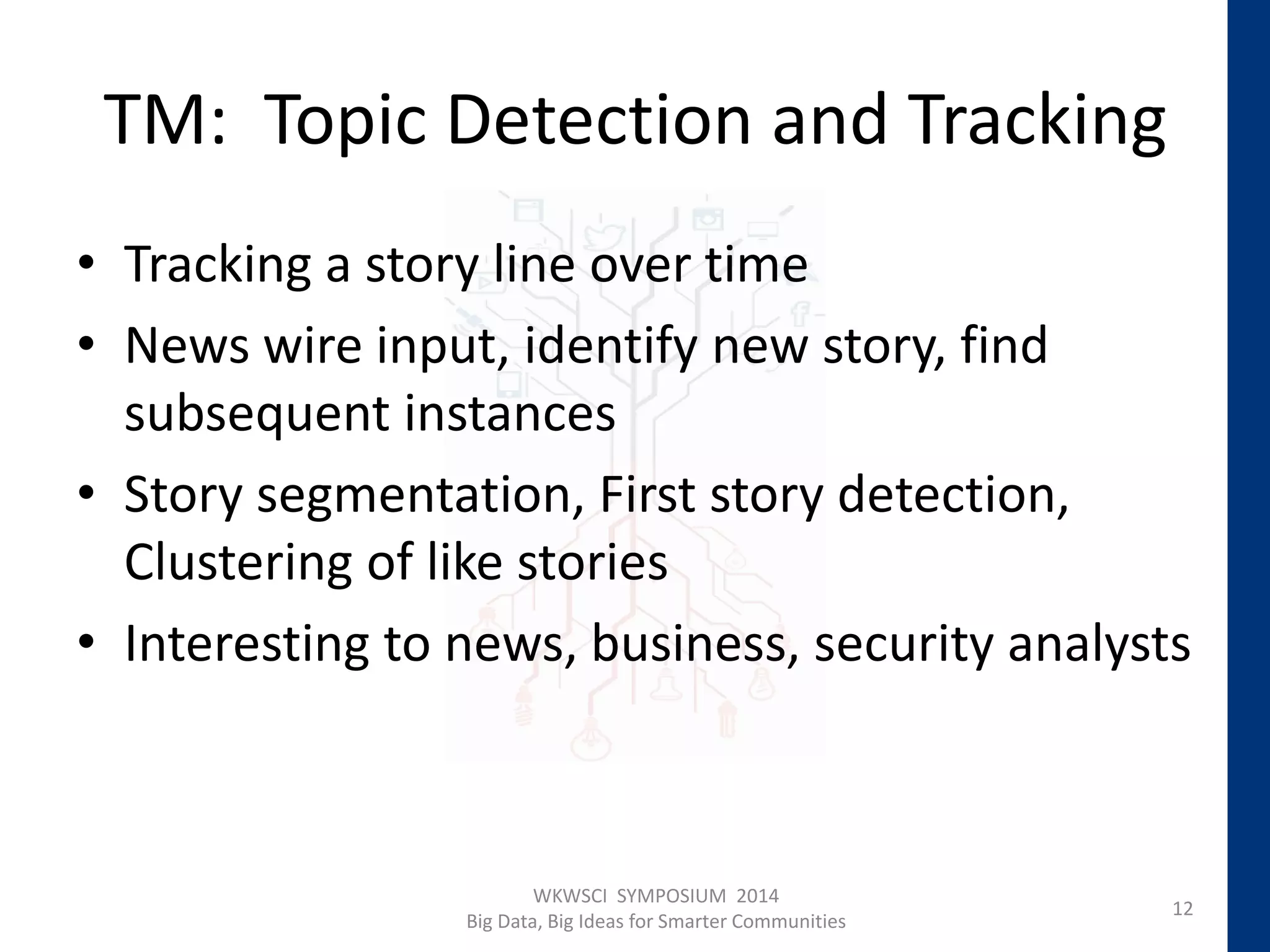 TM: Topic Detection and Tracking
• Tracking a story line over time
• News wire input, identify new story, find
subsequent instances
• Story segmentation, First story detection,
Clustering of like stories
• Interesting to news, business, security analysts
12
WKWSCI SYMPOSIUM 2014
Big Data, Big Ideas for Smarter Communities
 