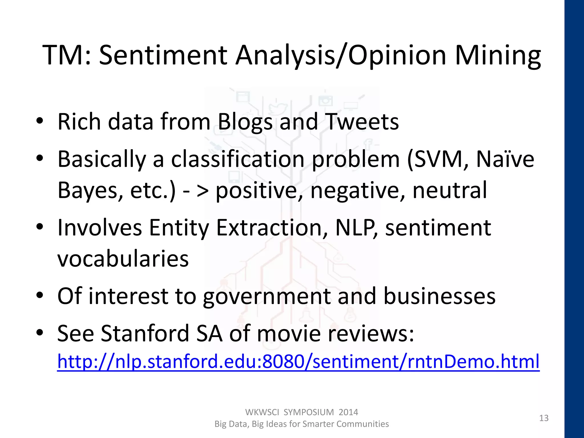 TM: Sentiment Analysis/Opinion Mining
• Rich data from Blogs and Tweets
• Basically a classification problem (SVM, Naïve
Bayes, etc.) - > positive, negative, neutral
• Involves Entity Extraction, NLP, sentiment
vocabularies
• Of interest to government and businesses
• See Stanford SA of movie reviews:
http://nlp.stanford.edu:8080/sentiment/rntnDemo.html
13
WKWSCI SYMPOSIUM 2014
Big Data, Big Ideas for Smarter Communities
 