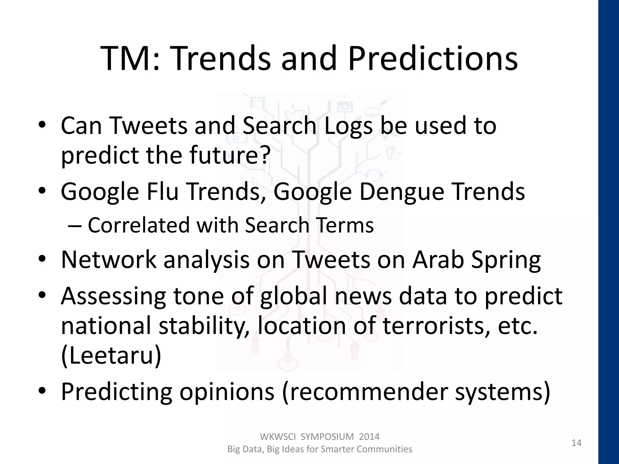 TM: Trends and Predictions
• Can Tweets and Search Logs be used to
predict the future?
• Google Flu Trends, Google Dengue Trends
– Correlated with Search Terms
• Network analysis on Tweets on Arab Spring
• Assessing tone of global news data to predict
national stability, location of terrorists, etc.
(Leetaru)
• Predicting opinions (recommender systems)
14
WKWSCI SYMPOSIUM 2014
Big Data, Big Ideas for Smarter Communities
 