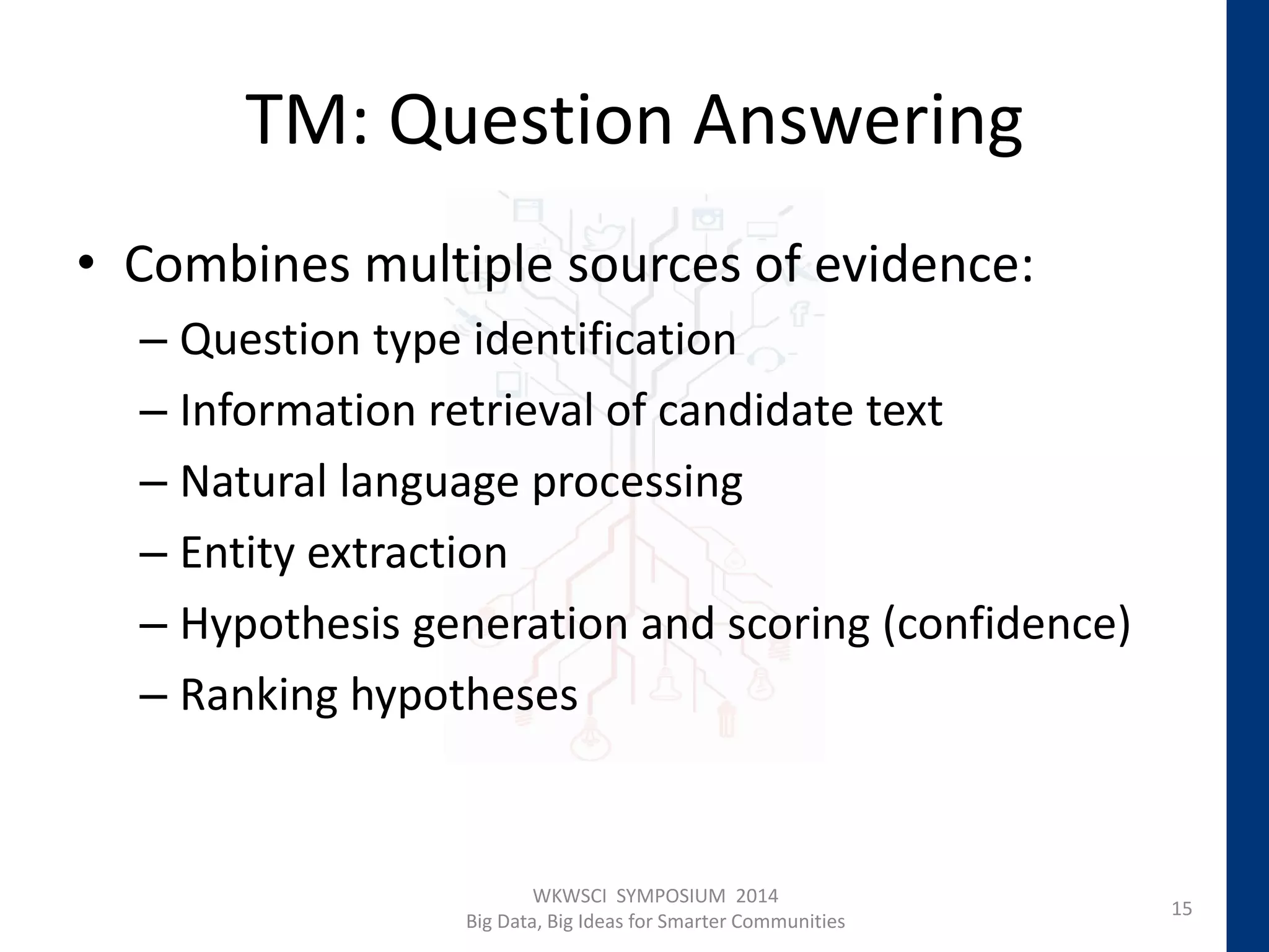 TM: Question Answering
• Combines multiple sources of evidence:
– Question type identification
– Information retrieval of candidate text
– Natural language processing
– Entity extraction
– Hypothesis generation and scoring (confidence)
– Ranking hypotheses
15
WKWSCI SYMPOSIUM 2014
Big Data, Big Ideas for Smarter Communities
 