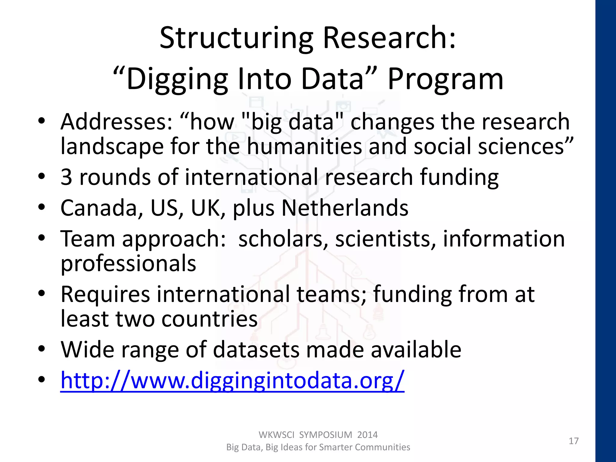 Structuring Research:
“Digging Into Data” Program
• Addresses: “how "big data" changes the research
landscape for the humanities and social sciences”
• 3 rounds of international research funding
• Canada, US, UK, plus Netherlands
• Team approach: scholars, scientists, information
professionals
• Requires international teams; funding from at
least two countries
• Wide range of datasets made available
• http://www.diggingintodata.org/
17
WKWSCI SYMPOSIUM 2014
Big Data, Big Ideas for Smarter Communities
 